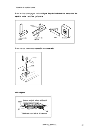 Operações de mecânica - Teoria



Para auxiliar na traçagem, usa-se régua, esquadros com base, esquadro de
centrar, suta, tampões, gabaritos.




Para marcar, usam-se um punção e um martelo.




Desempeno




                                  SENAI-SP – INTRANET                      31
                                         CT040-08
 