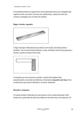 Operações de mecânica - Teoria



É aconselhável alternar a superfície de uso do desempeno para que o desgaste seja
regular em todo o seu plano. Ele deve ser mantido limpo, untado com óleo anti-
corrosivo e protegido com um tampo de madeira.



Régua, riscador, esquadro




A régua de traçar é fabricada de aço-carbono, sem escala, com faces planas e
paralelas. Tem uma das bordas biselada, ou seja, chanfrada. Ela serve de guia para o
riscador, quando se traçam linhas retas.




O esquadro que serve de guia ao riscador quando são traçadas linhas
perpendiculares a uma face de referência, é chamado de esquadro com base. Ele é
constituído de aço-carbono retificado e, às vezes, temperado.



Riscador e compasso


O riscador também é fabricado com aço-carbono e tem a ponta temperada. Pode
também ter a ponta feita de metal duro afilada em formato cônico num ângulo de 15o.




                                  SENAI-SP – INTRANET                               33
                                           CT040-08
 