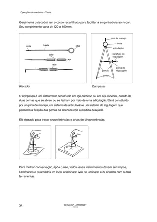 Operações de mecânica - Teoria



Geralmente o riscador tem o corpo recartilhado para facilitar a empunhadura ao riscar.
Seu comprimento varia de 120 a 150mm.




Riscador                                                 Compasso


O compasso é um instrumento construído em aço-carbono ou em aço especial, dotado de
duas pernas que se abrem ou se fecham por meio de uma articulação. Ele é constituído
por um pino de manejo, um sistema de articulação e um sistema de regulagem que
permitem a fixação das pernas na abertura com a medida desejada.


Ele é usado para traçar circunferências e arcos de circunferências.




Para melhor conservação, após o uso, todos esses instrumentos devem ser limpos,
lubrificados e guardados em local apropriado livre de umidade e de contato com outras
ferramentas.




34                                 SENAI-SP – INTRANET
                                          CT040-08
 