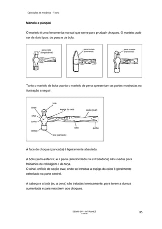 Operações de mecânica - Teoria



Martelo e punção


O martelo é uma ferramenta manual que serve para produzir choques. O martelo pode
ser de dois tipos: de pena e de bola.




Tanto o martelo de bola quanto o martelo de pena apresentam as partes mostradas na
ilustração a seguir.




A face de choque (pancada) é ligeiramente abaulada.


A bola (semi-esférica) e a pena (arredondada na extremidade) são usadas para
trabalhos de rebitagem e de forja.
O olhal, orifício de seção oval, onde se introduz a espiga do cabo é geralmente
estreitado na parte central.


A cabeça e a bola (ou a pena) são tratadas termicamente, para terem a dureza
aumentada e para resistirem aos choques.




                                     SENAI-SP – INTRANET                          35
                                            CT040-08
 