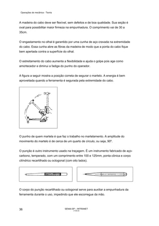Operações de mecânica - Teoria



A madeira do cabo deve ser flexível, sem defeitos e de boa qualidade. Sua seção é
oval para possibilitar maior firmeza na empunhadura. O comprimento vai de 30 a
35cm.


O engastamento no olhal é garantido por uma cunha de aço cravada na extremidade
do cabo. Essa cunha abre as fibras da madeira de modo que a ponta do cabo fique
bem apertada contra a superfície do olhal.


O estreitamento do cabo aumenta a flexibilidade e ajuda o golpe pois age como
amortecedor e diminui a fadiga do punho do operador.


A figura a seguir mostra a posição correta de segurar o martelo. A energia é bem
aproveitada quando a ferramenta é segurada pela extremidade do cabo.




O punho de quem martela é que faz o trabalho no martelamento. A amplitude do
movimento do martelo é de cerca de um quarto de círculo, ou seja, 90º.


O punção é outro instrumento usado na traçagem. É um instrumento fabricado de aço-
carbono, temperado, com um comprimento entre 100 e 125mm, ponta cônica e corpo
cilíndrico recartilhado ou octogonal (com oito lados).




O corpo do punção recartilhado ou octogonal serve para auxiliar a empunhadura da
ferramenta durante o uso, impedindo que ele escorregue da mão.




36                                  SENAI-SP – INTRANET
                                           CT040-08
 