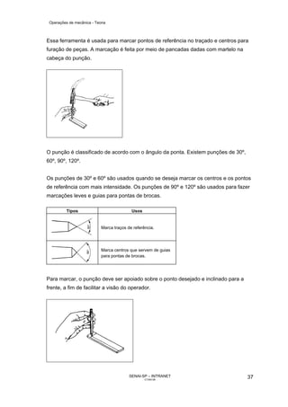 Operações de mecânica - Teoria



Essa ferramenta é usada para marcar pontos de referência no traçado e centros para
furação de peças. A marcação é feita por meio de pancadas dadas com martelo na
cabeça do punção.




O punção é classificado de acordo com o ângulo da ponta. Existem punções de 30º,
60º, 90º, 120º.


Os punções de 30º e 60º são usados quando se deseja marcar os centros e os pontos
de referência com mais intensidade. Os punções de 90º e 120º são usados para fazer
marcações leves e guias para pontas de brocas.

          Tipos                            Usos


                            Marca traços de referência.




                            Marca centros que servem de guias
                            para pontas de brocas.




Para marcar, o punção deve ser apoiado sobre o ponto desejado e inclinado para a
frente, a fim de facilitar a visão do operador.




                                          SENAI-SP – INTRANET                      37
                                                  CT040-08
 