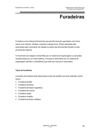Operações de mecânica - Teoria                                 Avaliado pelo Comitê Técnico de
                                                                 Processos de Usinagem/2007.




                                                          Furadeiras



Furadeira é uma máquina-ferramenta que permite executar operações como furar,
roscar com machos, rebaixar, escarear e alargar furos. Essas operações são
executadas pelo movimento de rotação e avanço das ferramentas fixadas no eixo
principal da máquina.


O movimento de rotação é transmitido por um sistema de engrenagens ou de polias,
impulsionados por um motor elétrico. O avanço é transmitido por um sistema de
engrenagem (pinhão e cremalheira) que pode ser manual ou automático.



Tipos de furadeiras


A escolha da furadeira está relacionada ao tipo de trabalho que será realizado. Assim,
temos:
•   Furadeira portátil;
•   Furadeira sensitiva;
•   Furadeira de bases magnética;
•   Furadeira de coluna;
•   Furadeira radial;
•   Furadeira múltipla;
•   Furadeira de fusos múltiplos.




                                    SENAI-SP – INTRANET                                   39
                                           CT040-08
 