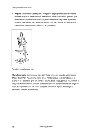 Operações de mecânica - Teoria



b. de piso - geralmente usada para a furação de peças grandes com diâmetros
     maiores do que os das furadeiras de bancada. Possui uma mesa giratória que
     permite maior aproveitamento em peças com formatos irregulares. Apresenta,
     também, mecanismo para avanço automático do eixo árvore. Normalmente a
     transmissão de movimento é feita por engrenagens.




Furadeira de coluna de piso


A furadeira radial é empregada para abrir furos em peças pesadas volumosas e
difíceis de alinhar. Possui um potente braço horizontal que pode ser abaixado e
levantado e é capaz de girar em torno da coluna. Esse braço, por sua vez, contém o
eixo porta-ferramenta que também pode ser deslocado horizontalmente ao longo do
braço. Isso permite furar em várias posições sem mover a peça. O avanço da
ferramenta também é automático.




42                                SENAI-SP – INTRANET
                                         CT040-08
 