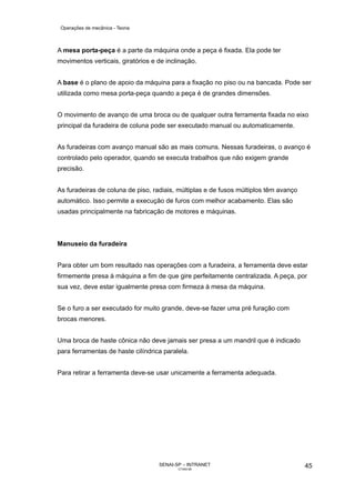 Operações de mecânica - Teoria



A mesa porta-peça é a parte da máquina onde a peça é fixada. Ela pode ter
movimentos verticais, giratórios e de inclinação.


A base é o plano de apoio da máquina para a fixação no piso ou na bancada. Pode ser
utilizada como mesa porta-peça quando a peça é de grandes dimensões.


O movimento de avanço de uma broca ou de qualquer outra ferramenta fixada no eixo
principal da furadeira de coluna pode ser executado manual ou automaticamente.


As furadeiras com avanço manual são as mais comuns. Nessas furadeiras, o avanço é
controlado pelo operador, quando se executa trabalhos que não exigem grande
precisão.


As furadeiras de coluna de piso, radiais, múltiplas e de fusos múltiplos têm avanço
automático. Isso permite a execução de furos com melhor acabamento. Elas são
usadas principalmente na fabricação de motores e máquinas.



Manuseio da furadeira


Para obter um bom resultado nas operações com a furadeira, a ferramenta deve estar
firmemente presa à máquina a fim de que gire perfeitamente centralizada. A peça, por
sua vez, deve estar igualmente presa com firmeza à mesa da máquina.


Se o furo a ser executado for muito grande, deve-se fazer uma pré furação com
brocas menores.


Uma broca de haste cônica não deve jamais ser presa a um mandril que é indicado
para ferramentas de haste cilíndrica paralela.


Para retirar a ferramenta deve-se usar unicamente a ferramenta adequada.




                                   SENAI-SP – INTRANET                                45
                                          CT040-08
 