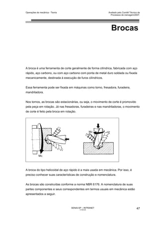 Operações de mecânica - Teoria                                Avaliado pelo Comitê Técnico de
                                                                Processos de Usinagem/2007.




                                                                Brocas



A broca é uma ferramenta de corte geralmente de forma cilíndrica, fabricada com aço
rápido, aço carbono, ou com aço carbono com ponta de metal duro soldada ou fixada
mecanicamente, destinada à execução de furos cilíndricos.


Essa ferramenta pode ser fixada em máquinas como torno, fresadora, furadeira,
mandriladora.


Nos tornos, as brocas são estacionárias, ou seja, o movimento de corte é promovido
pela peça em rotação. Já nas fresadoras, furadeiras e nas mandriladoras, o movimento
de corte é feito pela broca em rotação.




A broca do tipo helicoidal de aço rápido é a mais usada em mecânica. Por isso, é
preciso conhecer suas características de construção e nomenclatura.


As brocas são construídas conforme a norma NBR 6176. A nomenclatura de suas
partes componentes e seus correspondentes em termos usuais em mecânica estão
apresentados a seguir.



                                   SENAI-SP – INTRANET                                   47
                                          CT040-08
 