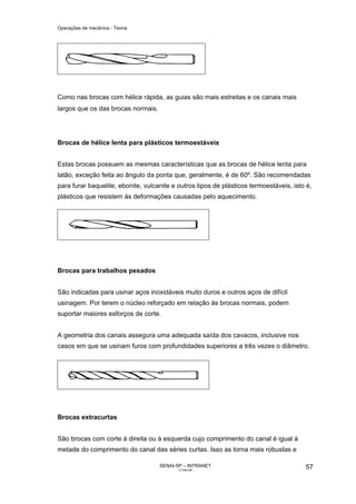 Operações de mecânica - Teoria




Como nas brocas com hélice rápida, as guias são mais estreitas e os canais mais
largos que os das brocas normais.




Brocas de hélice lenta para plásticos termoestáveis


Estas brocas possuem as mesmas características que as brocas de hélice lenta para
latão, exceção feita ao ângulo da ponta que, geralmente, é de 60º. São recomendadas
para furar baquelite, ebonite, vulcanite e outros tipos de plásticos termoestáveis, isto é,
plásticos que resistem às deformações causadas pelo aquecimento.




Brocas para trabalhos pesados


São indicadas para usinar aços inoxidáveis muito duros e outros aços de difícil
usinagem. Por terem o núcleo reforçado em relação às brocas normais, podem
suportar maiores esforços de corte.


A geometria dos canais assegura uma adequada saída dos cavacos, inclusive nos
casos em que se usinam furos com profundidades superiores a três vezes o diâmetro.




Brocas extracurtas


São brocas com corte à direita ou à esquerda cujo comprimento do canal é igual à
metade do comprimento do canal das séries curtas. Isso as torna mais robustas e

                                    SENAI-SP – INTRANET                                 57
                                           CT040-08
 