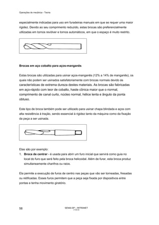 Operações de mecânica - Teoria



especialmente indicadas para uso em furadeiras manuais em que se requer uma maior
rigidez. Devido ao seu comprimento reduzido, estas brocas são preferencialmente
utilizadas em tornos revólver e tornos automáticos, em que o espaço é muito restrito.




Brocas em aço cobalto para aços-manganês


Estas brocas são utilizadas para usinar aços-manganês (12% a 14% de manganês), os
quais não podem ser usinados satisfatoriamente com brocas normais devido às
características de extrema dureza destes materiais. As brocas são fabricadas
em aço-rápido com teor de cobalto, haste cônica maior que o normal,
comprimento de canal curto, núcleo normal, hélice lenta e ângulo da ponta
obtuso.


Este tipo de broca também pode ser utilizado para usinar chapa blindada e aços com
alta resistência à tração, sendo essencial à rigidez tanto da máquina como da fixação
da peça a ser usinada.




Elas são por exemplo:
1. Broca de centrar - é usada para abrir um furo inicial que servirá como guia no
     local do furo que será feito pela broca helicoidal. Além de furar, esta broca produz
     simultaneamente chanfros ou raios.


Ela permite a execução de furos de centro nas peças que vão ser torneadas, fresadas
ou retificadas. Esses furos permitem que a peça seja fixada por dispositivos entre
pontas e tenha movimento giratório.




58                                   SENAI-SP – INTRANET
                                            CT040-08
 