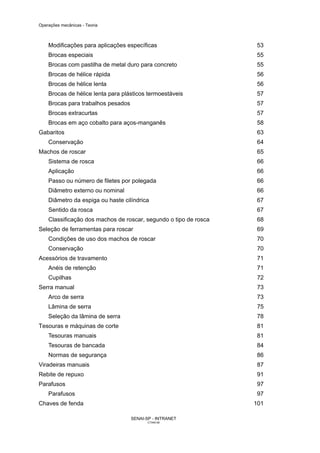 Operações mecânicas - Teoria



    Modificações para aplicações específicas                      53
    Brocas especiais                                              55
    Brocas com pastilha de metal duro para concreto               55
    Brocas de hélice rápida                                       56
    Brocas de hélice lenta                                        56
    Brocas de hélice lenta para plásticos termoestáveis           57
    Brocas para trabalhos pesados                                 57
    Brocas extracurtas                                             57
    Brocas em aço cobalto para aços-manganês                      58
Gabaritos                                                          63
    Conservação                                                    64
Machos de roscar                                                  65
    Sistema de rosca                                               66
    Aplicação                                                     66
    Passo ou número de filetes por polegada                        66
    Diâmetro externo ou nominal                                    66
    Diâmetro da espiga ou haste cilíndrica                         67
    Sentido da rosca                                               67
    Classificação dos machos de roscar, segundo o tipo de rosca    68
Seleção de ferramentas para roscar                                69
    Condições de uso dos machos de roscar                         70
    Conservação                                                    70
Acessórios de travamento                                           71
    Anéis de retenção                                             71
    Cupilhas                                                       72
Serra manual                                                       73
    Arco de serra                                                 73
    Lâmina de serra                                                75
    Seleção da lâmina de serra                                    78
Tesouras e máquinas de corte                                      81
    Tesouras manuais                                              81
    Tesouras de bancada                                           84
    Normas de segurança                                           86
Viradeiras manuais                                                 87
Rebite de repuxo                                                   91
Parafusos                                                          97
    Parafusos                                                     97
Chaves de fenda                                                   101

                                    SENAI-SP - INTRANET
                                          CT040-08
 