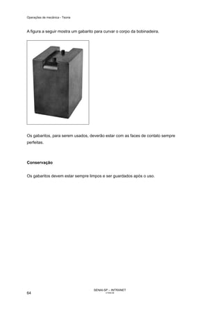 Operações de mecânica - Teoria



A figura a seguir mostra um gabarito para curvar o corpo da bobinadeira.




Os gabaritos, para serem usados, deverão estar com as faces de contato sempre
perfeitas.



Conservação


Os gabaritos devem estar sempre limpos e ser guardados após o uso.




                                    SENAI-SP – INTRANET
64                                         CT040-08
 