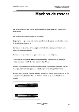 Operações de mecânica - Teoria                                Avaliado pelo Comitê Técnico de
                                                                Processos de Usinagem/2008.




                                  Machos de roscar


São ferramentas de corte usadas para remoção dos materiais e para roscar peças
internamente.


São constituídas de aço-carbono ou aço rápido.


O aço rápido é o que apresenta melhor resistência ao desgaste, característica básica
de uma ferramenta de corte.


Os machos de roscar são formados por uma haste cilíndrica que termina em uma
cabeça de encaixe quadrada.


Os machos de roscar podem ser para uso manual ou para máquinas.


Os machos de roscar manuais são apresentados em jogo de duas ou três peças,
sendo variáveis a entrada de rosca e o diâmetro efetivo.


A norma ANSI (American National Standard Institute) apresenta o macho em jogo de
três peças, com variação apenas na entrada, conhecido como perfil completo.


A norma DIN (Deutsche Industrie Normen) apresenta o macho em jogo de duas ou três
peças com variação do chanfro e do diâmetro efetivo da rosca, conhecido como
seriado.




                                    SENAI-SP – INTRANET
                                           CT040-08                                      65
 