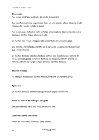 Operações de mecânica - Teoria



Observação
Nas roscas cilíndricas, o diâmetro do cilindro é imaginário.


Sua superfície intercepta os perfis dos filetes em uma posição tal que a largura do vão
nesse ponto é igual à metade do passo.


Nas roscas, cujos filetes tem perfis perfeitos, a interseção se dá em um ponto onde a
espessura do filete é igual à largura do vão.


Os machos para roscar a máquina são apresentados em uma única peça.


Seu formato é normalizado pela DIN, isto é, apresenta seu comprimento total maior
que o macho manual.


Os machos de roscar são classificados a partir de seis características: Sistema de
rosca, aplicação, passo ou número de filetes por polegada, diâmetro externo ou
nominal, diâmetro da espiga ou haste cilíndrica e sentido da rosca.



Sistema de rosca


Há três tipos de roscas de machos: Métrico, Whitworth e Americano (USS)



Aplicação


Os machos de roscar são fabricados para roscar peças internamente.



Passo ou número de filetes por polegada


Esta característica indica se a rosca é normal ou fina.



Diâmetro externo ou nominal


Refere-se ao diâmetro externo da parte roscada.



                                     SENAI-SP – INTRANET
66                                          CT040-08
 