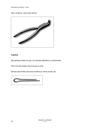 Operações de mecânica - Teoria



Veja, na figura, o tipo mais comum.




Cupilhas


São grampos feitos em aço, em diversos diâmetros e comprimento.


Têm uma das hastes menor do que a outra.


Servem para limitar percursos mecânicos, travar porcas, etc.




                                      SENAI-SP – INTRANET
72                                           CT040-08
 