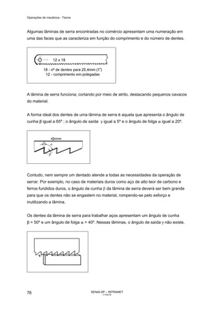 Operações de mecânica - Teoria



Algumas lâminas de serra encontradas no comércio apresentam uma numeração em
uma das faces que as caracteriza em função do comprimento e do número de dentes.




A lâmina de serra funciona; cortando por meio de atrito, destacando pequenos cavacos
do material.


A forma ideal dos dentes de uma lâmina de serra é aquela que apresenta o ângulo de
cunha β igual a 65º ; o ângulo de saída γ igual a 5º e o ângulo de folga α igual a 20º.




Contudo, nem sempre um dentado atende a todas as necessidades da operação de
serrar. Por exemplo, no caso de materiais duros como aço de alto teor de carbono e
ferros fundidos duros, o ângulo de cunha β da lâmina de serra deverá ser bem grande
para que os dentes não se engastem no material, rompendo-se pelo esforço e
inutilizando a lâmina.


Os dentes da lâmina de serra para trabalhar aços apresentam um ângulo de cunha
β = 50º e um ângulo de folga α = 40º. Nessas lâminas, o ângulo de saída γ não existe.




76                                 SENAI-SP – INTRANET
                                          CT040-08
 