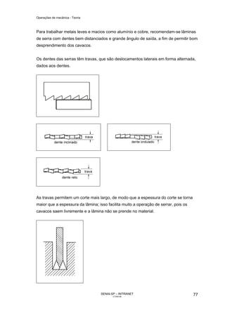 Operações de mecânica - Teoria



Para trabalhar metais leves e macios como alumínio e cobre, recomendam-se lâminas
de serra com dentes bem distanciados e grande ângulo de saída, a fim de permitir bom
desprendimento dos cavacos.


Os dentes das serras têm travas, que são deslocamentos laterais em forma alternada,
dados aos dentes.




As travas permitem um corte mais largo, de modo que a espessura do corte se torna
maior que a espessura da lâmina; isso facilita muito a operação de serrar, pois os
cavacos saem livremente e a lâmina não se prende no material.




                                   SENAI-SP – INTRANET                               77
                                          CT040-08
 