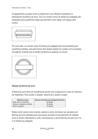Operações de mecânica - Teoria



O espaçamento ou passo entre os dentes tem uma influência importante no
desempenho da lâmina de serra. Com um número menor de dentes por polegada são
adequados para superfícies largas pois permitem corte rápido com espaço para
cavaco.




Por outro lado, um número maior de dentes por polegada são recomendados para
superfícies estreitas, pois pelo menos dois dentes estarão em contato com as paredes
do material, evitando que os dentes da lâmina se quebrem ou travem.




Seleção da lâmina de serra


A lâmina de serra deve ser escolhida de acordo com a espessura e o tipo de material a
ser trabalhado. Para auxiliar a seleção, observe-se o quadro a seguir.

       Material a serrar         Número de dentes por polegada (25,4mm)
 Muito duro ou muito fino                      32 dentes
 Dureza ou espessura médias                    24 dentes
 Macio e espesso                               18 dentes



Metais muito macios como chumbo, estanho e zinco não devem ser serrados com
lâminas de serra indicadas para aço porque acontece o encrustamento do material
entre os dentes, dificultando o corte; recomenda-se o uso de lâminas de serra com 10
a 14 dentes por polegada.



78                                     SENAI-SP – INTRANET
                                              CT040-08
 