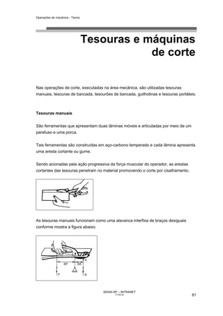 Operações de mecânica - Teoria




                                 Tesouras e máquinas
                                             de corte

Nas operações de corte, executadas na área mecânica, são utilizadas tesouras
manuais, tesouras de bancada, tesourões de bancada, guilhotinas e tesouras portáteis.



Tesouras manuais


São ferramentas que apresentam duas lâminas móveis e articuladas por meio de um
parafuso e uma porca.


Tais ferramentas são construídas em aço-carbono temperado e cada lâmina apresenta
uma aresta cortante ou gume.


Sendo acionadas pela ação progressiva da força muscular do operador, as arestas
cortantes das tesouras penetram no material promovendo o corte por cisalhamento.




As tesouras manuais funcionam como uma alavanca interfixa de braços desiguais
conforme mostra a figura abaixo.




                                    SENAI-SP – INTRANET
                                           CT040-08                                81
 