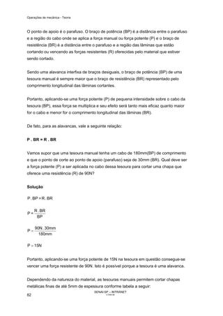 Operações de mecânica - Teoria



O ponto de apoio é o parafuso. O braço de potência (BP) é a distância entre o parafuso
e a região do cabo onde se aplica a força manual ou força potente (P) e o braço de
resistência (BR) é a distância entre o parafuso e a região das lâminas que estão
cortando ou vencendo as forças resistentes (R) oferecidas pelo material que estiver
sendo cortado.


Sendo uma alavanca interfixa de braços desiguais, o braço de potência (BP) de uma
tesoura manual é sempre maior que o braço de resistência (BR) representado pelo
comprimento longitudinal das lâminas cortantes.


Portanto, aplicando-se uma força potente (P) de pequena intensidade sobre o cabo da
tesoura (BP), essa força se multiplica e seu efeito será tanto mais eficaz quanto maior
for o cabo e menor for o comprimento longitudinal das lâminas (BR).


De fato, para as alavancas, vale a seguinte relação:


P . BR = R . BR


Vamos supor que uma tesoura manual tenha um cabo de 180mm(BP) de comprimento
e que o ponto de corte ao ponto de apoio (parafuso) seja de 30mm (BR). Qual deve ser
a força potente (P) a ser aplicada no cabo dessa tesoura para cortar uma chapa que
oferece uma resistência (R) de 90N?


Solução

P . BP = R . BR

     R . BR
P=
      BP

     90N . 30mm
P=
       180mm

P = 15N


Portanto, aplicando-se uma força potente de 15N na tesoura em questão consegue-se
vencer uma força resistente de 90N. Isto é possível porque a tesoura é uma alavanca.


Dependendo da natureza do material, as tesouras manuais permitem cortar chapas
metálicas finas de até 5mm de espessura conforme tabela a seguir:
                                     SENAI-SP – INTRANET
82                                          CT040-08
 