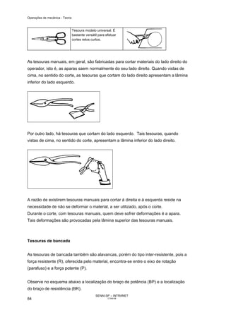 Operações de mecânica - Teoria



                                 Tesoura modelo universal. É
                                 bastante versátil para efetuar
                                 cortes retos curtos.




As tesouras manuais, em geral, são fabricadas para cortar materiais do lado direito do
operador, isto é, as aparas saem normalmente do seu lado direito. Quando vistas de
cima, no sentido do corte, as tesouras que cortam do lado direito apresentam a lâmina
inferior do lado esquerdo.




Por outro lado, há tesouras que cortam do lado esquerdo. Tais tesouras, quando
vistas de cima, no sentido do corte, apresentam a lâmina inferior do lado direito.




A razão de existirem tesouras manuais para cortar à direita e à esquerda reside na
necessidade de não se deformar o material, a ser utilizado, após o corte.
Durante o corte, com tesouras manuais, quem deve sofrer deformações é a apara.
Tais deformações são provocadas pela lâmina superior das tesouras manuais.



Tesouras de bancada


As tesouras de bancada também são alavancas, porém do tipo inter-resistente, pois a
força resistente (R), oferecida pelo material, encontra-se entre o eixo de rotação
(parafuso) e a força potente (P).


Observe no esquema abaixo a localização do braço de potência (BP) e a localização
do braço de resistência (BR).
                                                 SENAI-SP – INTRANET
84                                                       CT040-08
 
