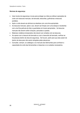 Operações de mecânica - Teoria



Normas de segurança


•    Usar óculos de segurança e luvas para proteger as mãos ao efetuar operações de
     corte com tesouras manuais, de bancada, tesourões, guilhotinas e tesouras
     portáteis.
•    Após o corte devem-se eliminar as rebarbas com uma lima apropriada.
•    As tesouras manuais, após o uso, devem ser limpas com uma estopa e recobertas
     com uma fina película de óleo e guardadas em locais apropriados. As tesouras
     manuais não devem sofrer choques, pancadas e quedas.
•    Materiais metálicos temperados não devem ser cortados com as tesouras.
•    Ao operar com a tesoura de bancada ou com o tesourão de bancada, verificar se
     há pessoas dentro da área de segurança. Se houver, pedir para que elas saiam de
     dentro da área para não serem atingidas pelas alavancas.
•    Consultar, sempre, os catálogos e os manuais dos fabricantes para conhecer a
     capacidade de corte das ferramentas e máquinas e os cuidados necessários.




                                    SENAI-SP – INTRANET
86                                         CT040-08
 