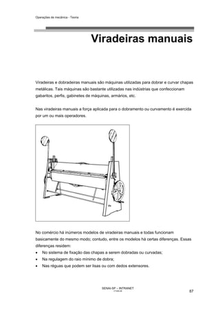 Operações de mecânica - Teoria




                                 Viradeiras manuais


Viradeiras e dobradeiras manuais são máquinas utilizadas para dobrar e curvar chapas
metálicas. Tais máquinas são bastante utilizadas nas indústrias que confeccionam
gabaritos, perfis, gabinetes de máquinas, armários, etc.


Nas viradeiras manuais a força aplicada para o dobramento ou curvamento é exercida
por um ou mais operadores.




No comércio há inúmeros modelos de viradeiras manuais e todas funcionam
basicamente do mesmo modo; contudo, entre os modelos há certas diferenças. Essas
diferenças residem:
•   No sistema de fixação das chapas a serem dobradas ou curvadas;
•   Na regulagem do raio mínimo de dobra;
•   Nas réguas que podem ser lisas ou com dedos extensores.




                                     SENAI-SP – INTRANET
                                            CT040-08                               87
 