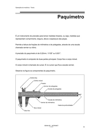 Operações de mecânica - Teoria




                                                      Paquímetro


É um instrumento de precisão para tomar medidas lineares, ou seja, medidas que
representam comprimento, largura, altura e espessura das peças.


Permite a leitura de frações de milímetros e de polegadas, através de uma escala
chamada vernier ou nônio.


A precisão do paquímetro é de 0,02mm, 1/128” ou 0,001”.


O paquímetro é composto de duas partes principais: Corpo fixo e corpo móvel.


O corpo móvel é chamado de cursor. É no cursor que fica a escala vernier.


Observe na figura os componentes do paquímetro.




                                    SENAI-SP – INTRANET
                                           CT040-08                                9
 