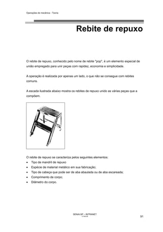 Operações de mecânica - Teoria




                                    Rebite de repuxo


O rebite de repuxo, conhecido pelo nome de rebite "pop", é um elemento especial de
união empregado para unir peças com rapidez, economia e simplicidade.


A operação é realizada por apenas um lado, o que não se consegue com rebites
comuns.


A escada ilustrada abaixo mostra os rebites de repuxo unido as várias peças que a
compõem.




O rebite de repuxo se caracteriza pelos seguintes elementos:
•   Tipo de mandril de repuxo
•   Espécie de material metálico em sua fabricação;
•   Tipo de cabeça que pode ser de aba abaulada ou de aba escareada;
•   Comprimento de corpo;
•   Diâmetro do corpo.




                                  SENAI-SP – INTRANET
                                         CT040-08                                    91
 