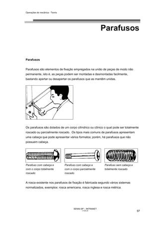 Operações de mecânica - Teoria




                                                              Parafusos


Parafusos


Parafusos são elementos de fixação empregados na união de peças de modo não
permanente, isto é, as peças podem ser montadas e desmontadas facilmente,
bastando apertar ou desapertar os parafusos que as mantêm unidas.




Os parafusos são dotados de um corpo cilíndrico ou cônico o qual pode ser totalmente
roscado ou parcialmente roscado. Os tipos mais comuns de parafusos apresentam
uma cabeça que pode apresentar vários formatos; porém, há parafusos que não
possuem cabeça.




Parafuso com cabeça e            Parafuso com cabeça e        Parafuso sem cabeça e
com o corpo totalmente           com o corpo parcialmente     totalmente roscado
roscado                          roscado


A rosca existente nos parafusos de fixação é fabricada segundo vários sistemas
normalizados, exemplos: rosca americana, rosca inglesa e rosca métrica.




                                        SENAI-SP – INTRANET
                                               CT040-08                               97
 