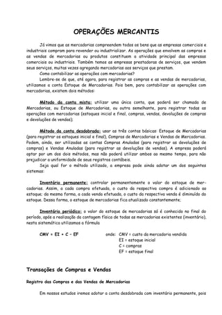 OPERAÇÕES MERCANTIS 
Já vimos que as mercadorias compreendem todos os bens que as empresas comerciais e 
industriais compram para revender ou industrializar. As operações que envolvem as compras e 
as vendas de mercadorias ou produtos constituem a atividade principal das empresas 
comerciais ou industriais. Também temos as empresas prestadoras de serviços, que vendem 
seus serviços, muitas vezes agregando mercadorias aos serviços que prestam. 
Como contabilizar as operações com mercadorias? 
Lembre-se de que, até agora, para registrar as compras e as vendas de mercadorias, 
utilizamos a conta Estoque de Mercadorias. Pois bem, para contabilizar as operações com 
mercadorias, existem dois métodos: 
Método da conta mista: utilizar uma única conta, que poderá ser chamada de 
Mercadorias, ou Estoque de Mercadorias, ou outra semelhante, para registrar todas as 
operações com mercadorias (estoques inicial e final, compras, vendas, devoluções de compras 
e devoluções de vendas); 
Método da conta desdobrada: usar as três contas básicas: Estoque de Mercadorias 
(para registrar os estoques inicial e final), Compras de Mercadorias e Vendas de Mercadorias. 
Podem, ainda, ser utilizadas as contas Compras Anuladas (para registrar as devoluções de 
compras) e Vendas Anuladas (para registrar as devoluções de vendas). A empresa poderá 
optar por um dos dois métodos, mas não poderá utilizar ambos ao mesmo tempo, para não 
prejudicar a uniformidade de seus registros contábeis. 
Seja qual for o método utilizado, a empresa pode ainda adotar um dos seguintes 
sistemas: 
Inventário permanente: controlar permanentemente o valor do estoque de mer-cadorias. 
Assim, a cada compra efetuada, o custo da respectiva compra é adicionado ao 
estoque; da mesma forma, a cada venda efetuada, o custo da respectiva venda é diminuído do 
estoque. Dessa forma, o estoque de mercadorias fica atualizado constantemente; 
Inventário periódico: o valor do estoque de mercadorias só é conhecido no final do 
período, após a realização da contagem física de todas as mercadorias existentes (inventário), 
nesta sistemática utilizamos a fórmula 
CMV = EI + C – EF onde: CMV = custo da mercadoria vendida 
EI = estoque inicial 
C = compras 
EF = estoque final 
Transações de Compras e Vendas 
Registro das Compras e das Vendas de Mercadorias 
Em nossos estudos iremos adotar a conta desdobrada com inventário permanente, pois 
 