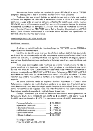 As empresas devem recolher as contribuições para o PIS/PASEP e para a COFINS, 
sempre no mês seguinte ao mês da ocorrência dos respectivos fatos geradores. 
Tendo em vista que as contribuições em estudo incidem sobre o total das receitas 
auferidas pela empresa em cada mês, é necessário efetuar o cálculo e a contabilização 
conforme o grupo onde as receitas estejam contabilmente classificadas. Assim, teremos 
PIS/PASEP sobre o Faturamento ou COFINS sobre o Faturamento (Vendas de produtos, 
mercadorias e prestação de serviços); PIS/PASEP sobre Receitas Financeiras ou COFINS 
sobre Receitas Financeiras; PIS/PASEP sobre Outras Receitas Operacionais ou COFINS 
sobre Outras Receitas Operacionais e PIS/PASEP sobre Receitas Não Operacionais ou 
COFINS sobre Receitas Não Operacionais. 
Contabilização do PIS/PASEP e da COFINS 
Modalidade cumulativa 
O cálculo e a contabilização das contribuições para o PIS/PASEP e para a COFINS no 
regime cumulativo é muito simples. 
No último dia do mês, apura-se a base de cálculo de cada um dos tributos, subtraindo-se 
do total das receitas realizadas no mês, devidamente separadas conforme a classificação 
contábil de cada uma, os valores permitidos pela legislação tributária; em seguida, aplica-se 
sobre a base de cálculo encontrada, as alíquotas próprias para se obter o valor devido de cada 
tributo. 
Como essas contribuições serão recolhidas ao governo federal somente no mês se-guinte 
ao mês da ocorrência dos respectivos fatos geradores, a contabilização das contri-buições 
para o PIS/PASEP e COFINS será feita debitando-se as contas que representam os 
encargos correspondentes (PIS/PASEP e COFINS sobre Faturamento, PIS/PASEP e COFINS 
sobre Receitas Financeiras, etc.) e creditando-se a conta PIS/PASEP a Recolher e COFINS a 
recolher, cujo crédito representará o montante a ser recolhido ao governo federal no mês 
seguinte. 
As contas debitadas terão os seguintes destinos: PIS/PASEP e COFINS sobre 
Faturamento, é redutora da receita bruta de vendas e o seu saldo será transferido para a 
conta Resultado da conta Mercadorias por ocasião da apuração do Resultado Bruto; as demais 
contas representativas de despesas, terão seus saldos transferidos para a conta Resultado do 
Exercício por ocasião da apuração do resultado líquido do exercício. 
Exemplo: Suponhamos que no mês de fevereiro uma empresa tenha apresentado um 
faturamento bruto de $ 150.000,00, com ICMS de $ 27.000,00 e IPI sobre vendas $ 
7.650,00; receitas financeiras $ 3.658,17; e, vendas canceladas $ 2.485,10. Assim temos: 
Faturamento bruto................................ $ 150.000,00 
(+) Receitas financeiras........................ $ 3.658,17 
(-) Vendas canceladas............................ $ 2.485,10 
(-) ICMS sobre vendas.......................... $ 27.000,00 
(-) IPI sobre vendas............................... $ 7.650,00 
(=) Base de cálculo.................................. $ 116.523,07 
PIS alíquota de 0,65% 
PIS = 116.523,07 x 0,65% = 757,40 
 