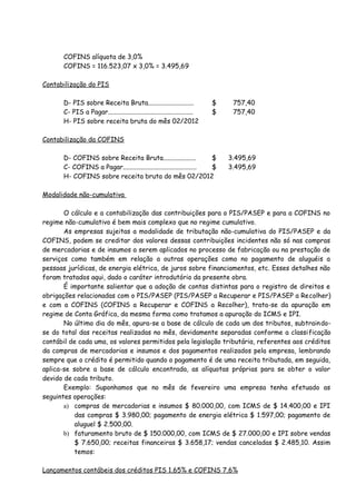 COFINS alíquota de 3,0% 
COFINS = 116.523,07 x 3,0% = 3.495,69 
Contabilização do PIS 
D- PIS sobre Receita Bruta............................ $ 757,40 
C- PIS a Pagar.................................................... $ 757,40 
H- PIS sobre receita bruta do mês 02/2012 
Contabilização da COFINS 
D- COFINS sobre Receita Bruta.................... $ 3.495,69 
C- COFINS a Pagar............................................. $ 3.495,69 
H- COFINS sobre receita bruta do mês 02/2012 
Modalidade não-cumulativa 
O cálculo e a contabilização das contribuições para o PIS/PASEP e para a COFINS no 
regime não-cumulativo é bem mais complexo que no regime cumulativo. 
As empresas sujeitas a modalidade de tributação não-cumulativa do PIS/PASEP e da 
COFINS, podem se creditar dos valores dessas contribuições incidentes não só nas compras 
de mercadorias e de insumos a serem aplicados no processo de fabricação ou na prestação de 
serviços como também em relação a outras operações como no pagamento de aluguéis a 
pessoas jurídicas, de energia elétrica, de juros sobre financiamentos, etc. Esses detalhes não 
foram tratados aqui, dado o caráter introdutório da presente obra. 
É importante salientar que a adoção de contas distintas para o registro de direitos e 
obrigações relacionadas com o PIS/PASEP (PIS/PASEP a Recuperar e PIS/PASEP a Recolher) 
e com a COFINS (COFINS a Recuperar e COFINS a Recolher), trata-se da apuração em 
regime de Conta Gráfica, da mesma forma como tratamos a apuração do ICMS e IPI. 
No último dia do mês, apura-se a base de cálculo de cada um dos tributos, subtraindo-se 
do total das receitas realizadas no mês, devidamente separadas conforme a classificação 
contábil de cada uma, os valores permitidos pela legislação tributária, referentes aos créditos 
da compras de mercadorias e insumos e dos pagamentos realizados pela empresa, lembrando 
sempre que o crédito é permitido quando o pagamento é de uma receita tributada, em seguida, 
aplica-se sobre a base de cálculo encontrada, as alíquotas próprias para se obter o valor 
devido de cada tributo. 
Exemplo: Suponhamos que no mês de fevereiro uma empresa tenha efetuado as 
seguintes operações: 
a) compras de mercadorias e insumos $ 80.000,00, com ICMS de $ 14.400,00 e IPI 
das compras $ 3.980,00; pagamento de energia elétrica $ 1.597,00; pagamento de 
aluguel $ 2.500,00. 
b) faturamento bruto de $ 150.000,00, com ICMS de $ 27.000,00 e IPI sobre vendas 
$ 7.650,00; receitas financeiras $ 3.658,17; vendas canceladas $ 2.485,10. Assim 
temos: 
Lançamentos contábeis dos créditos PIS 1,65% e COFINS 7,6% 
 