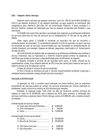 ISS - Imposto Sobre Serviços 
Imposto sobre serviços de qualquer natureza, conf art. 155 II da CF/88 (ISSQN ou 
ISS) é um imposto brasileiro. É um imposto municipal, ou seja, somente os municípios têm 
competência para instituí-lo (Art.156, IV, da Constituição Federal). A única exceção é o 
Distrito Federal, unidade da federação que tem as mesmas atribuições dos Estados e dos 
municípios. 
O ISSQN tem como fato gerador a prestação (por empresa ou profissional autônomo) 
de serviços descritos na lista de serviços da Lei Complementar nº 116 (de 31 de julho de 
2003). 
Como regra geral, o ISSQN é recolhido ao município em que se encontra o 
estabelecimento do prestador. O recolhimento somente é feito ao município no qual o serviço 
foi prestado no caso de serviços caracterizados por sua realização no estabelecimento do 
cliente (tomador), por exemplo: limpeza de imóveis, segurança, construção civil, fornecimento 
de mão-de-obra. 
Os contribuintes do imposto são as empresas ou profissionais autônomos que prestam o 
serviço tributável, mas os municípios e o Distrito Federal podem atribuir às empresas ou 
indivíduos que tomam os serviços a responsabilidade pelo recolhimento do imposto. 
A alíquota utilizada é variável de um município para outro. A União, através da lei 
complementar citada, fixou alíquota máxima de 5% (cinco por cento) para todos os serviços. A 
alíquota mínima é de 2% (dois por cento). 
A base de cálculo é o preço do serviço prestado. 
O ISS é devido ao município em que o "serviço é positivamente prestado, ainda que o 
estabelecimento prestador esteja situado em outro município". 
Apuração e Contabilização 
A apuração do ISS a recolher será realizada em Conta Gráfica, pois as empresas 
prestadoras de serviços podem se utilizar de serviços prestados por outras empresas ou 
autônomos, tendo o direito ao crédito do ISS dos serviços tomados. 
Exemplo: A empresa Limpa Tudo Ltda, no mês de fevereiro, prestou serviços de 
limpeza no valor de $ 35.000,00, sob a alíquota de 3,0%, para otimizar a realização dos 
serviços contratou a empresa Apoio Total Ltda que cobrou $ 5.000,00, com a mesma alíquota 
de imposto. 
Contabilização do serviço tomado 
D- Custo dos Serviços Prestados.......... $ 4.850,00 
D- ISS a Recuperar.................................. $ 150,00 
C- Caixa........................................................ $ 5.000,00 
Contabilização do serviço prestado 
D- Caixa....................................................... $ 35.000,00 
C- Receita de Serviços............................. $ 35.000,00 
D- ISS sobre Serviços............................. $ 1.050,00 
C- Iss a Recolher....................................... $ 1.050,00 
 