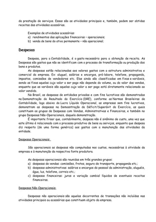 da prestação de serviços. Essas são as atividades principais e, também, podem ser obtidas 
receitas das atividades acessórias. 
Exemplos de atividades acessórias: 
a) rendimentos das aplicações financeiras – operacionais; 
b) venda de bens do ativo permanente – não operacional; 
Despesas 
Despesa, para a Contabilidade, é o gasto necessário para a obtenção de receita. As 
Despesas são gastos que não se identificam com o processo de transformação ou produção dos 
bens e produtos. 
As despesas estão relacionadas aos valores gastos com a estrutura administrativa e 
comercial da empresa. Ex: aluguel, salários e encargos, pró-labore, telefone, propaganda, 
impostos, comissões de vendedores etc. Elas ainda são classificadas em fixas e variáveis, 
sendo as fixas aquelas cujo valor a ser pago não depende do volume, ou do valor das vendas, 
enquanto que as variáveis são aquelas cujo valor a ser pago está diretamente relacionado ao 
valor vendido. 
No Brasil, as despesas de entidades privadas e com fins lucrativos são demonstradas 
na Demonstração do Resultado do Exercício (DRE), conforme as Normas Brasileiras de 
Contabilidade, logo abaixo do Lucro Líquido Operacional, as empresas sem fins lucrativos, 
demonstram as despesas na Demosntração do Déficit/Superávit do Exercício, as quais 
constituem os grupos de Despesas com Vendas, Administrativas e Financeiras, e também no 
grupo Despesas Não-Operacionais, daquela demonstração. 
É importante frisar que, contabilmente, despesa não é sinônimo de custo, uma vez que 
este último é relacionado com o processo produtivo de bens ou serviços, enquanto que despesa 
diz respeito (de uma forma genérica) aos gastos com a manutenção das atividades da 
entidade. 
Despesas Operacionais: 
São operacionais as despesas não computadas nos custos, necessárias à atividade da 
empresa e à manutenção da respectiva fonte produtora. 
As despesas operacionais são reunidas em três grandes grupos: 
a) despesas de vendas: comissões, fretes, seguro de transporte, propaganda etc.; 
b) despesas administrativas: salários e encargos do pessoal da administração, aluguéis, 
água, luz, telefone, correio etc.; 
c) despesas financeiras: juros e variação cambial líquidos de eventuais receitas 
financeiras. 
Despesas Não Operacionais: 
Despesas não operacionais são aquelas decorrentes de transações não incluídas nas 
atividades principais ou acessórias que constituam objeto da empresa. 
 