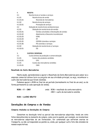 4. RECEITA 
4.1 Receita bruta s/ vendas e serviços 
4.1.01 Receita bruta de venda 
4.1.01.01 Revenda de mercadorias 
4.1.02 Receita bruta de serviços 
4.1.02.01 Prestação de serviços 
4.2 Dedução de receita bruta vendas/serviços 
4.2.01 Dedução de receita bruta de vendas 
4.2.01.01 Vendas canceladas e Devoluções de vendas 
4.2.01.02 Abatimento e Desconto incondicional 
4.2.01.03 ICMS 
4.2.01.04 IPI 
4.2.01.05 COFINS s/vendas e serviços 
4.2.01.06 PIS s/vendas e serviços 
4.2.02 Dedução de receita bruta s/ serviços 
4.2.02.01 ISS 
3. CUSTOS E DESPESAS 
3.1 Custos diretos da produção e comercialização 
3.1.01 Custos dos produtos vendidos 
3.1.01.01 CPV 
3.1.01 Custos das mercadorias vendidas 
3.1.01.01 CMV 
Resultado da Conta Mercadorias 
Nesta seção, aprenderemos a apurar o Resultado da Conta Mercadorias para saber se a 
empresa comercial obteve lucro ou prejuízo em sua atividade principal, ou seja, reconhecer o 
custo das mercadorias que foram vendidas. 
Podemos apurar o RCM no final de um período (normalmente no final de um ano), ou de 
forma permanente (a cada operação de venda). 
RCM = V – CMV onde: RCM = resultado da conta mercadoria 
CMV = custo da mercadoria vendida 
RCM = LUCRO BRUTO 
Devoluções de Compras e de Vendas 
Compras Anuladas ou Devoluções de Compras 
Consistem na devolução total ou parcial das mercadorias adquiridas, tendo em vista 
fatos desconhecidos no momento da compra, como ocorre quando, por exemplo, ao recebermos 
as mercadorias adquiridas de um fornecedor, for constatado que sofreram avarias no 
transporte, ou não correspondem ao pedido ou, ainda, por qualquer outro fato não atendem às 
nossas expectativas. 
 
