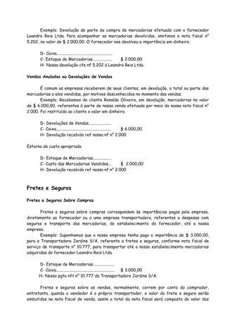 Exemplo: Devolução de parte da compra de mercadorias efetuada com o fornecedor 
Leandro Reis Ltda. Para acompanhar as mercadorias devolvidas, emitimos a nota fiscal n° 
5.202, no valor de $ 2.000,00. O fornecedor nos devolveu a importância em dinheiro. 
D- Caixa...................................................... 
C- Estoque de Mercadorias................... $ 2.000,00 
H- Nossa devolução cfe nf 5.202 à Leandro Reis Ltda. 
Vendas Anuladas ou Devoluções de Vendas 
É comum as empresas receberem de seus clientes, em devolução, o total ou parte das 
mercadorias a eles vendidas, por motivos desconhecidos no momento das vendas. 
Exemplo: Recebemos do cliente Ronaldo Oliveira, em devolução, mercadorias no valor 
de $ 6.000,00, referentes à parte de nossa venda efetuada por meio da nossa nota fiscal n° 
2.000. Foi restituído ao cliente o valor em dinheiro. 
D- Devoluções de Vendas...................... 
C- Caixa..................................................... $ 6.000,00 
H- Devolução recebida ref nossa nf n° 2.000 
Estorno do custo apropriado 
D- Estoque de Mercadorias.................. 
C- Custo das Mercadorias Vendidas... $ 2.000,00 
H- Devolução recebida ref nossa nf n° 2.000 
Fretes e Seguros 
Fretes e Seguros Sobre Compras 
Fretes e seguros sobre compras correspondem às importâncias pagas pela empresa, 
diretamente ao fornecedor ou a uma empresa transportadora, referentes a despesas com 
seguros e transporte das mercadorias, do estabelecimento do fornecedor, até a nossa 
empresa. 
Exemplo: Suponhamos que a nossa empresa tenha pago a importância de $ 3.000,00, 
para a Transportadora Jardins S/A, referente a fretes e seguros, conforme nota fiscal de 
serviço de transporte n° 10.777, para transportar até o nosso estabelecimento mercadorias 
adquiridas do fornecedor Leandro Reis Ltda. 
D- Estoque de Mercadorias..................... 
C- Caixa......................................................... $ 3.000,00 
H- Nosso pgto nft n° 10.777 da Transportadora Jardins S/A. 
Fretes e seguros sobre as vendas, normalmente, correm por conta do comprador, 
entretanto, quando o vendedor é o próprio transportador, o valor do frete e seguro serão 
embutidos na nota fiscal de venda, assim o total da nota fiscal será composto do valor dos 
 