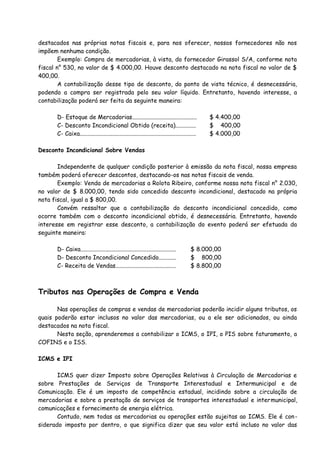 destacados nas próprias notas fiscais e, para nos oferecer, nossos fornecedores não nos 
impõem nenhuma condição. 
Exemplo: Compra de mercadorias, à vista, do fornecedor Girassol S/A, conforme nota 
fiscal n° 530, no valor de $ 4.000,00. Houve desconto destacado na nota fiscal no valor de $ 
400,00. 
A contabilização desse tipo de desconto, do ponto de vista técnico, é desnecessária, 
podendo a compra ser registrada pelo seu valor líquido. Entretanto, havendo interesse, a 
contabilização poderá ser feita da seguinte maneira: 
D- Estoque de Mercadorias............................................ $ 4.400,00 
C- Desconto Incondicional Obtido (receita).............. $ 400,00 
C- Caixa............................................................................... $ 4.000,00 
Desconto Incondicional Sobre Vendas 
Independente de qualquer condição posterior à emissão da nota fiscal, nossa empresa 
também poderá oferecer descontos, destacando-os nas notas fiscais de venda. 
Exemplo: Venda de mercadorias a Rolota Ribeiro, conforme nossa nota fiscal n° 2.030, 
no valor de $ 8.000,00, tendo sido concedido desconto incondicional, destacado na própria 
nota fiscal, igual a $ 800,00. 
Convém ressaltar que a contabilização do desconto incondicional concedido, como 
ocorre também com o desconto incondicional obtido, é desnecessária. Entretanto, havendo 
interesse em registrar esse desconto, a contabilização do evento poderá ser efetuada da 
seguinte maneira: 
D- Caixa................................................................. $ 8.000,00 
D- Desconto Incondicional Concedido............ $ 800,00 
C- Receita de Vendas......................................... $ 8.800,00 
Tributos nas Operações de Compra e Venda 
Nas operações de compras e vendas de mercadorias poderão incidir alguns tributos, os 
quais poderão estar inclusos no valor das mercadorias, ou a ele ser adicionados, ou ainda 
destacados na nota fiscal. 
Nesta seção, aprenderemos a contabilizar o ICMS, o IPI, o PIS sobre faturamento, a 
COFINS e o ISS. 
ICMS e IPI 
ICMS quer dizer Imposto sobre Operações Relativas à Circulação de Mercadorias e 
sobre Prestações de Serviços de Transporte Interestadual e Intermunicipal e de 
Comunicação. Ele é um imposto de competência estadual, incidindo sobre a circulação de 
mercadorias e sobre a prestação de serviços de transportes interestadual e intermunicipal, 
comunicações e fornecimento de energia elétrica. 
Contudo, nem todas as mercadorias ou operações estão sujeitas ao ICMS. Ele é con-siderado 
imposto por dentro, o que significa dizer que seu valor está incluso no valor das 
 