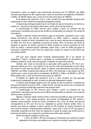 mercadorias. Assim, ao adquirir uma determinada mercadoria por $ 1.000,00, com ICMS 
incidente pela alíquota de 18%, significa que o custo da mercadoria corresponde a $ 820,00 e 
o ICMS, a $ 180,00. Nesse caso, o total da nota fiscal será igual a $ 1.000,00. 
É um imposto não cumulativo, isto é, o valor incidente em uma operação (compra) será 
compensado do valor incidente na operação subseqüente (venda). 
A alíquota (porcentagem) poderá variar em função do tipo da mercadoria, do destino ou 
origem etc., mas existe uma alíquota básica para a maior parte das mercadorias. 
A contabilização do ICMS torna-se muito simples a partir do momento em que 
conhecemos o mecanismo que envolve sua incidência nas operações de compras e de vendas de 
mercadorias. 
Quando a empresa compra mercadorias, paga ao fornecedor, juntamente com o custo 
dessas mercadorias, uma parcela correspondente ao ICMS, quando a empresa vende 
mercadorias, recebe do cliente, juntamente com o valor da venda, uma parcela correspondente 
ao ICMS, que terá de ser repassada ao governo do estado. Note, no entanto, que antes de 
repassar ao governo do estado a parcela do ICMS recebida do cliente (constante da nota 
fiscal de venda), a empresa poderá compensar, desse total, o valor do ICMS que pagou ao 
fornecedor (constante da nota fiscal de compra) por ocasião da compra da mercadoria que 
está sendo vendida. 
IPI quer dizer Imposto sobre Produtos Industrializados. Ele é um imposto de 
competência federal, incidindo sobre a produção de (transformação de mercadorias em 
produtos acabados), tendo como fato gerador o momento da venda dos produtos. 
Contudo, nem todas as mercadorias ou operações estão sujeitas ao IPI. Ele é con-siderado 
imposto por fora, o que significa dizer que seu valor está destacado na nota fiscal, 
não incluso no valor das mercadorias. Assim, ao adquirir uma determinada mercadoria por $ 
1.082,00, com ICMS incidente pela alíquota de 18% e IPI destacado a uma alíquota de 10%, 
significa que o custo da mercadoria corresponde a $ 820,00, o ICMS, a $ 180,00 e o IPI a $ 
82,00. Nesse caso, o total da nota fiscal será igual a $ 1.082,00. 
É também um imposto não cumulativo, isto é, o valor incidente em uma operação 
(compra) será compensado do valor incidente na operação subseqüente (venda). 
A alíquota (porcentagem) poderá variar em função do tipo do produto, é estabelecida 
pelo governo federal através da TIPI – Tabela do IPI, variando de acordo com a utilidade dos 
produtos, produtos considerados supérfluos tem alíquota maior. 
A contabilização do IPI torna-se muito simples a partir do momento em que 
conhecemos o mecanismo que envolve sua incidência nas operações de compras e de vendas de 
matéria-prima e produtos. 
Quando a empresa compra matéria-prima e materiais secundários, paga ao fornecedor, 
juntamente com o custo desses produtos, uma parcela correspondente ao IPI, quando a 
empresa vende produtos, recebe do cliente, juntamente com o valor da venda, uma parcela 
correspondente ao IPI, que terá de ser repassada ao governo federal (união). Note, no 
entanto, que antes de repassar à união a parcela do IPI recebida do cliente (constante da 
nota fiscal de venda), a empresa poderá compensar, desse total, o valor do IPI que pagou ao 
fornecedor (constante da nota fiscal de compra) por ocasião da compra das matéria-prima e 
materiais secundários, que originaram os produtos que estão sendo vendidos. 
Diante do exposto, podemos concluir, que: 
a) o valor do ICMS e IPI que você paga ao fornecedor por ocasião da compra 
representa direito para sua empresa com o governo do estado e governo federal; 
 