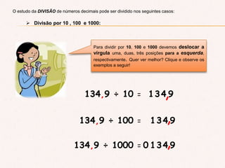 O estudo da DIVISÂO de números decimais pode ser dividido nos seguintes casos:
 Divisão por 10 , 100 e 1000:
Para dividir por 10, 100 e 1000 devemos deslocar a
vírgula uma, duas, três posições para a esquerda,
respectivamente. Quer ver melhor? Clique e observe os
exemplos a seguir!
134,9 ÷ 10 = 134 9,
134,9 ÷ 100 = 134 9,
134,9 ÷ 1000 = 134 9,0
 