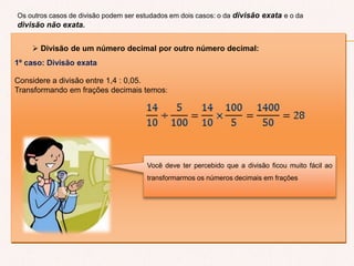  Divisão de um número decimal por outro número decimal:
1º caso: Divisão exata
Considere a divisão entre 1,4 : 0,05.
Transformando em frações decimais temos:
Os outros casos de divisão podem ser estudados em dois casos: o da divisão exata e o da
divisão não exata.
Você deve ter percebido que a divisão ficou muito fácil ao
transformarmos os números decimais em frações
 
