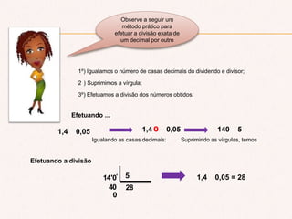 Observe a seguir um
método prático para
efetuar a divisão exata de
um decimal por outro
1º) Igualamos o número de casas decimais do dividendo e divisor;
2 ) Suprimimos a vírgula;
3º) Efetuamos a divisão dos números obtidos.
Efetuando ...
1,4 0,05
Igualando as casas decimais:
1,4 0,050
Suprimindo as vírgulas, temos
140 5
Efetuando a divisão
0
40 28
514'0' 1,4 0,05 = 28
 