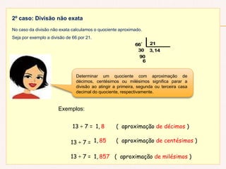 2º caso: Divisão não exata
No caso da divisão não exata calculamos o quociente aproximado.
Seja por exemplo a divisão de 66 por 21.
6
90
30 3,14
66' 21
Determinar um quociente com aproximação de
décimos, centésimos ou milésimos significa parar a
divisão ao atingir a primeira, segunda ou terceira casa
decimal do quociente, respectivamente.
Exemplos:
13 ÷ 7 = 1, 8 ( aproximação de décimos )
13 ÷ 7 =
13 ÷ 7 =
1,
1,
85 ( aproximação de centésimos )
857 ( aproximação de milésimos )
 