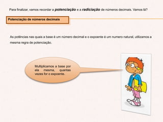 Para finalizar, vamos recordar a potenciação e a radiciação de números decimais. Vamos lá?
Potenciação de números decimais
As potências nas quais a base é um número decimal e o expoente é um numero natural, utilizamos a
mesma regra de potenciação.
Multiplicamos a base por
ela mesma, quantas
vezes for o expoente.
 