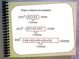(0,7)³ = 0,7 x 0,7 x 0,7 = 0,343
3 fatores
(0,5) =
5
0,5 x 0,5 x 0,5 x 0,5 x 0,5
5 fatores
= 0,03125
(3,2)²= 3,2 x 3,2
2 fatores
= 10,24
Clique e observe os exemplos:
 