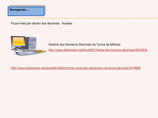 Navegando...
Fique mais por dentro dos decimais. Acesse:
http://www.slideshare.net/guestdc3a85/nmeros-racionais-expressos-na-forma-decimal-2519868
História dos Números Decimais da Turma da Mônica:
http://www.slideshare.net/kov0901/histria-dos-nmeros-decimais-6023932
 