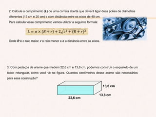 3. Com pedaços de arame que medem 22,6 cm e 13,8 cm, podemos construir o esqueleto de um
bloco retangular, como você vê na figura. Quantos centímetros desse arame são necessários
para essa construção?
13,8 cm
13,8 cm
22,6 cm
2. Calcule o comprimento (L) de uma correia aberta que deverá ligar duas polias de diâmetros
diferentes (15 cm e 20 cm) e com distância entre os eixos de 40 cm.
Para calcular esse comprimento vamos utilizar a seguinte fórmula:
Onde R é o raio maior, r o raio menor e c a distância entre os eixos.
 