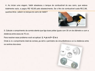4. Ao iniciar uma viagem, Valdir abasteceu o tanque de combustível do seu carro, que estava
totalmente vazio, e pagou R$ 162,80 pelo abastecimento. Se o litro de combustível custa R$ 2,96,
quantos litros cabem no tanque do carro de Valdir?
5. Calcule o comprimento da correia aberta que liga duas polias iguais com 30 cm de diâmetro e com a
distância entre eixos de 70 cm.
Para resolver esse problema você vai aplicar: L = p x d + 2 x c
Onde L é o comprimento total da correia; p x d é o perímetro da circunferência e c é a distância entre
os centros dos eixos.
 