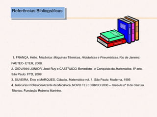 Referências Bibliográficas
1. FRANÇA, Hélio. Mecânica: Máquinas Térmicas, Hidráulicas e Pneumáticas. Rio de Janeiro:
FAETEC- ETER, 2008
2. GIOVANNI JÚNIOR, José Ruy e CASTRUCCI Benedicto . A Conquista da Matemática, 6º ano.
São Paulo: FTD, 2009
3. SILVEIRA, Ênio e MARQUES, Cláudio. Matemática vol. 1. São Paulo: Moderna, 1995
4. Telecurso Profissionalizante de Mecânica, NOVO TELECURSO 2000 – teleaula nº 8 de Cálculo
Técnico. Fundação Roberto Marinho.
 