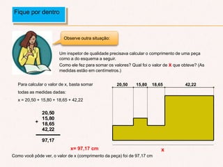 Um inspetor de qualidade precisava calcular o comprimento de uma peça
como a do esquema a seguir.
Como ele fez para somar os valores? Qual foi o valor de x que obteve? (As
medidas estão em centímetros.)
Para calcular o valor de x, basta somar
todas as medidas dadas:
x = 20,50 + 15,80 + 18,65 + 42,22
x= 97,17 cm
Fique por dentro
Observe outra situação:
+
20,50
15,80
18,65
42,22
97,17
Como você pôde ver, o valor de x (comprimento da peça) foi de 97,17 cm
x
42,2218,6515,8020,50
 