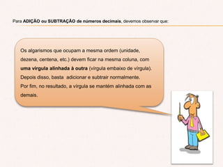 Para ADIÇÃO ou SUBTRAÇÃO de números decimais, devemos observar que:
Os algarismos que ocupam a mesma ordem (unidade,
dezena, centena, etc.) devem ficar na mesma coluna, com
uma virgula alinhada à outra (vírgula embaixo de vírgula).
Depois disso, basta adicionar e subtrair normalmente.
Por fim, no resultado, a vírgula se mantém alinhada com as
demais.
 