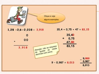 1 , 2 8 + 2,6 + 0 , 0 3 8 =1 , 2 8 2 , 6
0
0 , 0 3 8
+
_________
3 , 9 1 8
3,918
0
0
Clique e veja
alguns exemplos:
35,4 + 0,75 + 47 = 83,15
83,15
+
35,40
0,75
47,00
9 – 0,987 = 8,013
8,013
_ 9,000
0,987
 